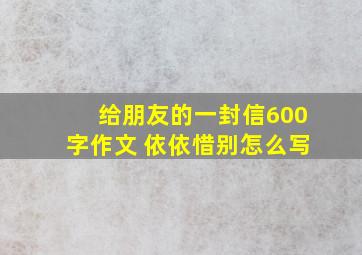 给朋友的一封信600字作文 依依惜别怎么写